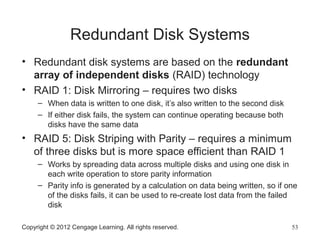 Redundant Disk Systems
• Redundant disk systems are based on the redundant
array of independent disks (RAID) technology
• RAID 1: Disk Mirroring – requires two disks
– When data is written to one disk, it’s also written to the second disk
– If either disk fails, the system can continue operating because both
disks have the same data
• RAID 5: Disk Striping with Parity – requires a minimum
of three disks but is more space efficient than RAID 1
– Works by spreading data across multiple disks and using one disk in
each write operation to store parity information
– Parity info is generated by a calculation on data being written, so if one
of the disks fails, it can be used to re-create lost data from the failed
disk
Copyright © 2012 Cengage Learning. All rights reserved. 53
 