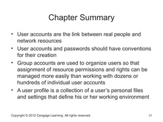 Copyright © 2012 Cengage Learning. All rights reserved. 55
Chapter Summary
• User accounts are the link between real people and
network resources
• User accounts and passwords should have conventions
for their creation
• Group accounts are used to organize users so that
assignment of resource permissions and rights can be
managed more easily than working with dozens or
hundreds of individual user accounts
• A user profile is a collection of a user’s personal files
and settings that define his or her working environment
 