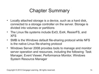 Copyright © 2012 Cengage Learning. All rights reserved. 56
Chapter Summary
• Locally attached storage is a device, such as a hard disk,
connected to a storage controller on the server. Storage is
divided into volumes or partitions
• The Linux file systems include Ext3, Ext4, ResierFS, and
XFS
• SMB is the Windows default file-sharing protocol while NFS
is the native Linux file-sharing protocol
• Windows Server 2008 provides tools to manage and monitor
server operation and resources, including the following: Task
Manager, Event Viewer, Performance Monitor, Windows
System Resource Manager
 