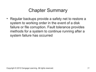 Chapter Summary
• Regular backups provide a safety net to restore a
system to working order in the event of a disk
failure or file corruption. Fault tolerance provides
methods for a system to continue running after a
system failure has occurred
Copyright © 2012 Cengage Learning. All rights reserved. 57
 