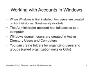 Copyright © 2012 Cengage Learning. All rights reserved. 6
Working with Accounts in Windows
• When Windows is first installed, two users are created
– Administrator and Guest (usually disabled)
• The Administrator account has full access to a
computer
• Windows domain users are created in Active
Directory Users and Computers
• You can create folders for organizing users and
groups (called organization units or OUs)
 