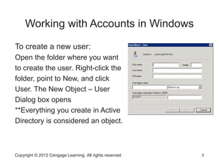 Copyright © 2012 Cengage Learning. All rights reserved. 8
Working with Accounts in Windows
To create a new user:
Open the folder where you want
to create the user. Right-click the
folder, point to New, and click
User. The New Object – User
Dialog box opens
**Everything you create in Active
Directory is considered an object.
 