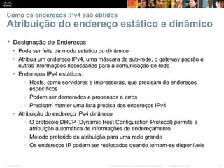 Presentation_ID 14
© 2008 Cisco Systems, Inc. Todos os direitos reservados. Confidencial da Cisco
Como os endereços IPv4 são obtidos
Atribuição do endereço estático e dinâmico
 Designação de Endereços
• Pode ser feita de modo estático ou dinâmico
• Atribua um endereço IPv4, uma máscara de sub-rede, o gateway padrão e
outras informações necessárias para a comunicação de rede
• Endereços IPv4 estáticos:
o Hosts, como servidores e impressoras, que precisam de endereços
específicos
o Podem ser demorados e propensos a erros
o Precisam manter uma lista precisa dos endereços IPv4
• Atribuição do endereço IPv4 dinâmico
o O protocolo DHCP (Dynamic Host Configuration Protocol) permite a
atribuição automática de informações de endereçamento
o Método preferido de atribuição para uma rede grande
o Os endereços IP podem ser realocados quando tornam-se disponíveis
 