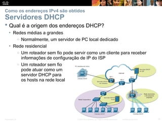 Presentation_ID 15
© 2008 Cisco Systems, Inc. Todos os direitos reservados. Confidencial da Cisco
Como os endereços IPv4 são obtidos
Servidores DHCP
 Qual é a origem dos endereços DHCP?
• Redes médias a grandes
o Normalmente, um servidor de PC local dedicado
• Rede residencial
o Um roteador sem fio pode servir como um cliente para receber
informações de configuração de IP do ISP
o Um roteador sem fio
pode atuar como um
servidor DHCP para
os hosts na rede local
 