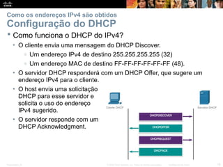 Presentation_ID 16
© 2008 Cisco Systems, Inc. Todos os direitos reservados. Confidencial da Cisco
Como os endereços IPv4 são obtidos
Configuração do DHCP
 Como funciona o DHCP do IPv4?
• O cliente envia uma mensagem do DHCP Discover.
o Um endereço IPv4 de destino 255.255.255.255 (32)
o Um endereço MAC de destino FF-FF-FF-FF-FF-FF (48).
• O servidor DHCP responderá com um DHCP Offer, que sugere um
endereço IPv4 para o cliente.
• O host envia uma solicitação
DHCP para esse servidor e
solicita o uso do endereço
IPv4 sugerido.
• O servidor responde com um
DHCP Acknowledgment.
 