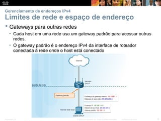 Presentation_ID 18
© 2008 Cisco Systems, Inc. Todos os direitos reservados. Confidencial da Cisco
Gerenciamento de endereços IPv4
Limites de rede e espaço de endereço
 Gateways para outras redes
• Cada host em uma rede usa um gateway padrão para acessar outras
redes.
• O gateway padrão é o endereço IPv4 da interface de roteador
conectada à rede onde o host está conectado
 