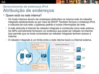 Presentation_ID 19
© 2008 Cisco Systems, Inc. Todos os direitos reservados. Confidencial da Cisco
Gerenciamento de endereços IPv4
Atribuição de endereços
 Quem está na rede interna?
• Os hosts internos devem ser endereços atribuídos na mesma rede do roteador
integrado estaticamente ou por meio do DHCP. Também fornece o endereço IPv4,
a máscara de sub-rede, o gateway padrão e outras informações de rede.
• A rede atribuída à Internet do roteador integrado é conhecida como rede externa.
Os ISPs normalmente fornecem um endereço que pode ser roteado na Internet.
Isso permite que os hosts conectados ao roteador integrado tenham acesso à
Internet.
• O roteador integrado é um limite entre a rede interna local e a Internet externa.
 
