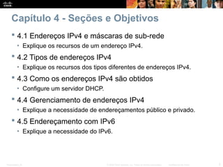 Presentation_ID 2
© 2008 Cisco Systems, Inc. Todos os direitos reservados. Confidencial da Cisco
Capítulo 4 - Seções e Objetivos
 4.1 Endereços IPv4 e máscaras de sub-rede
• Explique os recursos de um endereço IPv4.
 4.2 Tipos de endereços IPv4
• Explique os recursos dos tipos diferentes de endereços IPv4.
 4.3 Como os endereços IPv4 são obtidos
• Configure um servidor DHCP.
 4.4 Gerenciamento de endereços IPv4
• Explique a necessidade de endereçamentos público e privado.
 4.5 Endereçamento com IPv6
• Explique a necessidade do IPv6.
 