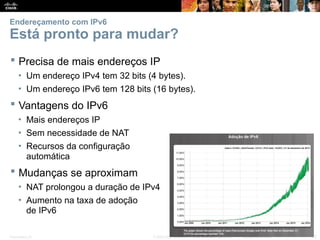 Presentation_ID 22
© 2008 Cisco Systems, Inc. Todos os direitos reservados. Confidencial da Cisco
Endereçamento com IPv6
Está pronto para mudar?
 Precisa de mais endereços IP
• Um endereço IPv4 tem 32 bits (4 bytes).
• Um endereço IPv6 tem 128 bits (16 bytes).
 Vantagens do IPv6
• Mais endereços IP
• Sem necessidade de NAT
• Recursos da configuração
automática
 Mudanças se aproximam
• NAT prolongou a duração de IPv4
• Aumento na taxa de adoção
de IPv6
 