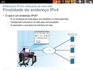 Presentation_ID 4
© 2008 Cisco Systems, Inc. Todos os direitos reservados. Confidencial da Cisco
Endereços IPv4 e máscaras de sub-rede
Finalidade do endereço IPv4
 O que é um endereço IPv4?
• É um endereço de rede lógico que identifica um host específico
• Configurado e exclusivo na rede para comunicações
• É associado a uma placa de interface de rede
 
