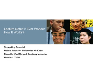 © 2008 Cisco Systems, Inc. All rights reserved. Cisco Confidential
Presentation_ID 1
Lecture Notes1: Ever Wonder
How It Works?
Networking Essential
Module Tutor: Dr. Muhammad Ali Kazmi
Cisco Certified Network Academy Instructor
Module: LD7082
 