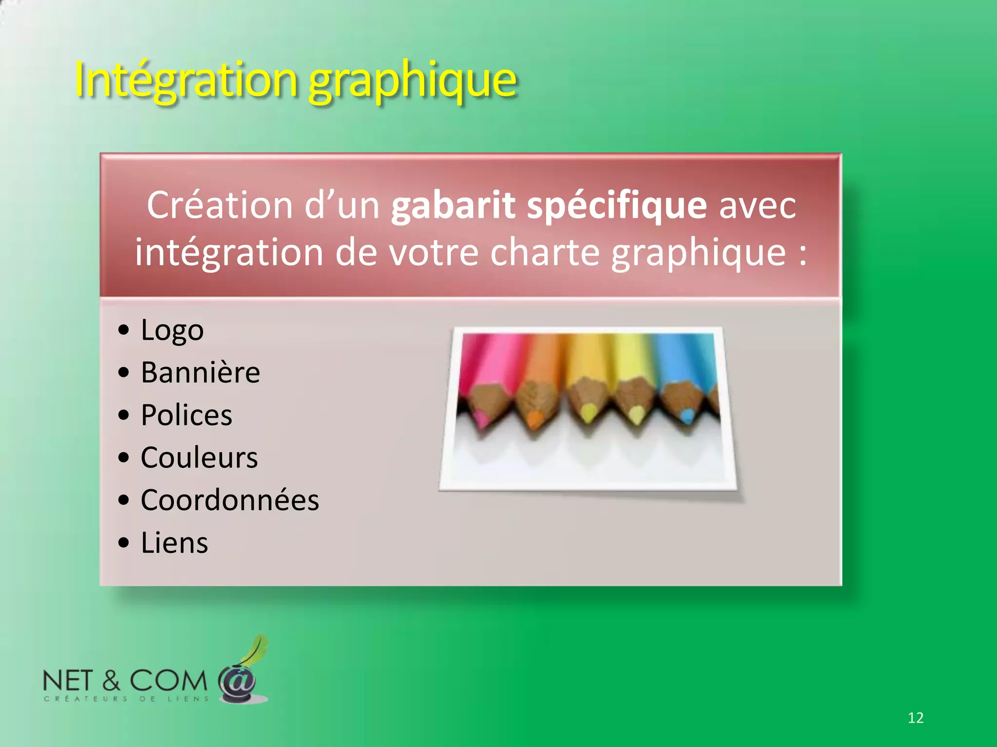 Intégration graphique

    Création d’un gabarit spécifique avec
   intégration de votre charte graphique :
  • Logo
  • Bannière
  • Polices
  • Couleurs
  • Coordonnées
  • Liens




                                             12
 