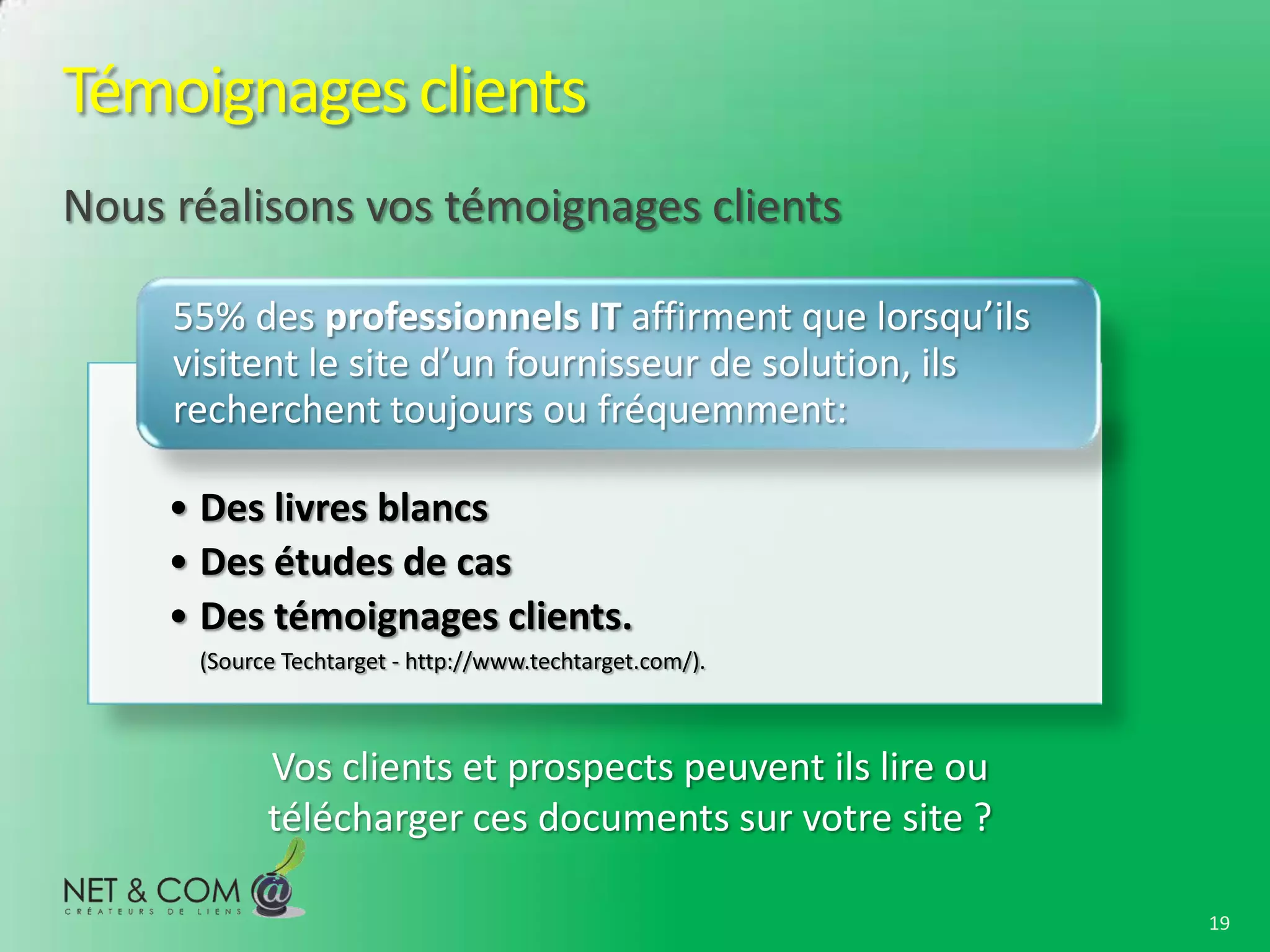 Témoignages clients
Nous réalisons vos témoignages clients

     55% des professionnels IT affirment que lorsqu’ils
     visitent le site d’un fournisseur de solution, ils
     recherchent toujours ou fréquemment:

     • Des livres blancs
     • Des études de cas
     • Des témoignages clients.
      (Source Techtarget - http://www.techtarget.com/).



            Vos clients et prospects peuvent ils lire ou
            télécharger ces documents sur votre site ?

                                                           19
 