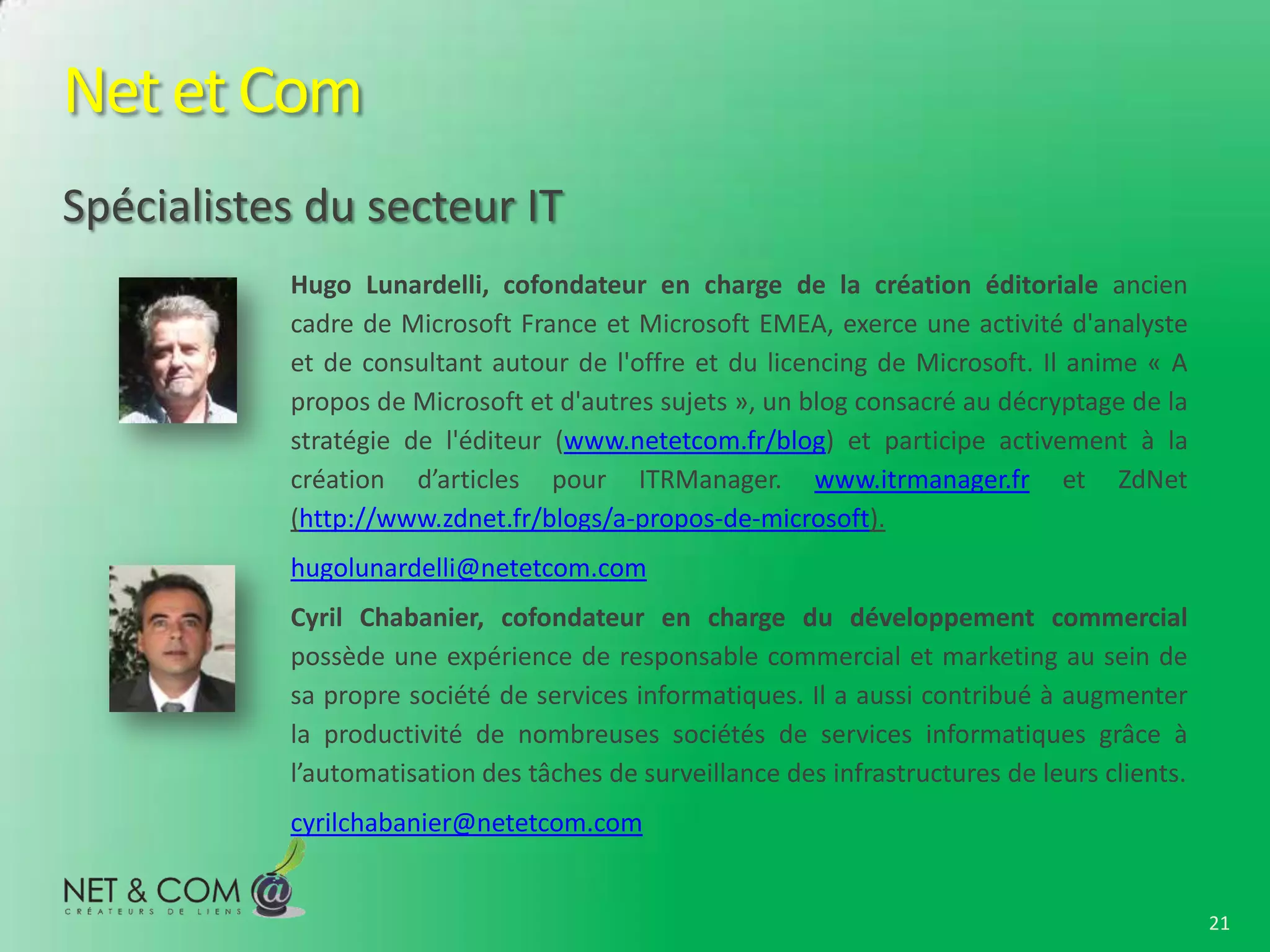 Net et Com
Spécialistes du secteur IT
           Hugo Lunardelli, cofondateur en charge de la création éditoriale ancien
           cadre de Microsoft France et Microsoft EMEA, exerce une activité d'analyste
           et de consultant autour de l'offre et du licencing de Microsoft. Il anime « A
           propos de Microsoft et d'autres sujets », un blog consacré au décryptage de la
           stratégie de l'éditeur (www.netetcom.fr/blog) et participe activement à la
           création d’articles pour ITRManager. www.itrmanager.fr et ZdNet
           (http://www.zdnet.fr/blogs/a-propos-de-microsoft).
           hugolunardelli@netetcom.com
           Cyril Chabanier, cofondateur en charge du développement commercial
           possède une expérience de responsable commercial et marketing au sein de
           sa propre société de services informatiques. Il a aussi contribué à augmenter
           la productivité de nombreuses sociétés de services informatiques grâce à
           l’automatisation des tâches de surveillance des infrastructures de leurs clients.
           cyrilchabanier@netetcom.com


                                                                                               21
 