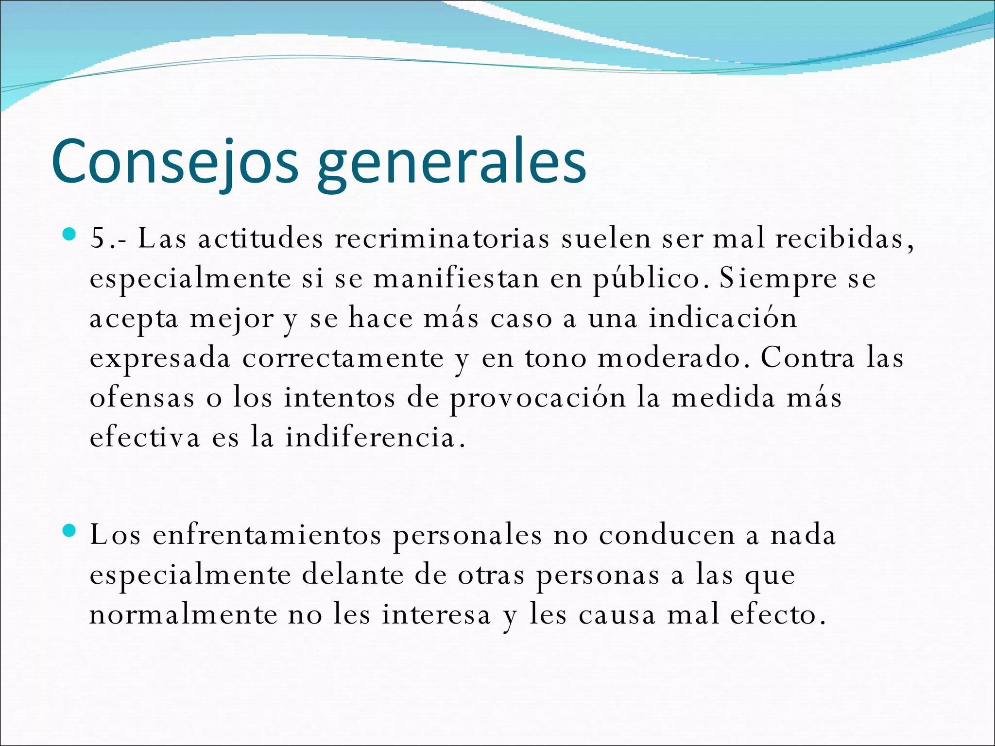 Consejos generales 5.- Las actitudes recriminatorias suelen ser mal recibidas, especialmente si se manifiestan en público. Siempre se acepta mejor y se hace más caso a una indicación expresada correctamente y en tono moderado. Contra las ofensas o los intentos de provocación la medida más efectiva es la indiferencia.  Los enfrentamientos personales no conducen a nada especialmente delante de otras personas a las que normalmente no les interesa y les causa mal efecto.  