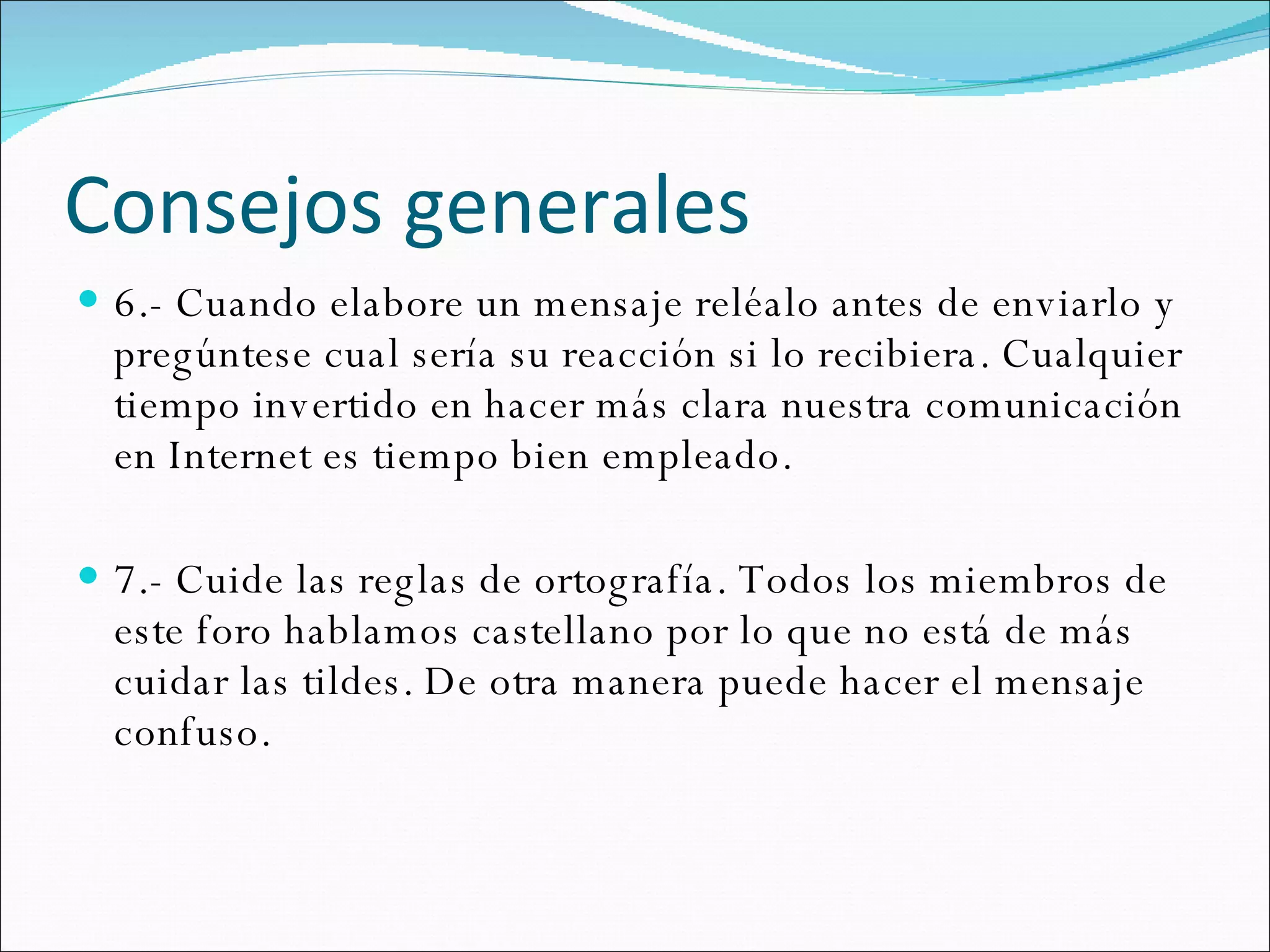 Consejos generales 6.- Cuando elabore un mensaje reléalo antes de enviarlo y pregúntese cual sería su reacción si lo recibiera. Cualquier tiempo invertido en hacer más clara nuestra comunicación en Internet es tiempo bien empleado.  7.- Cuide las reglas de ortografía. Todos los miembros de este foro hablamos castellano por lo que no está de más cuidar las tildes. De otra manera puede hacer el mensaje confuso. 