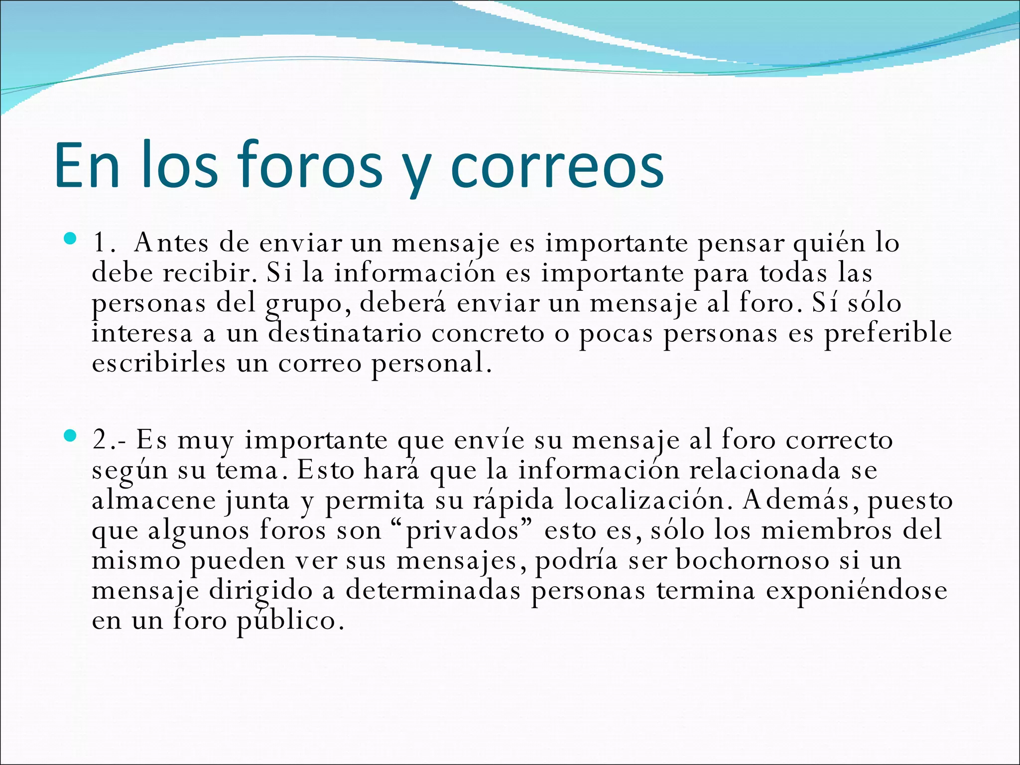 En los foros y correos 1.  Antes de enviar un mensaje es importante pensar quién lo debe recibir. Si la información es importante para todas las personas del grupo, deberá enviar un mensaje al foro. Sí sólo interesa a un destinatario concreto o pocas personas es preferible escribirles un correo personal.  2.- Es muy importante que envíe su mensaje al foro correcto según su tema. Esto hará que la información relacionada se almacene junta y permita su rápida localización. Además, puesto que algunos foros son “privados” esto es, sólo los miembros del mismo pueden ver sus mensajes, podría ser bochornoso si un mensaje dirigido a determinadas personas termina exponiéndose en un foro público.  