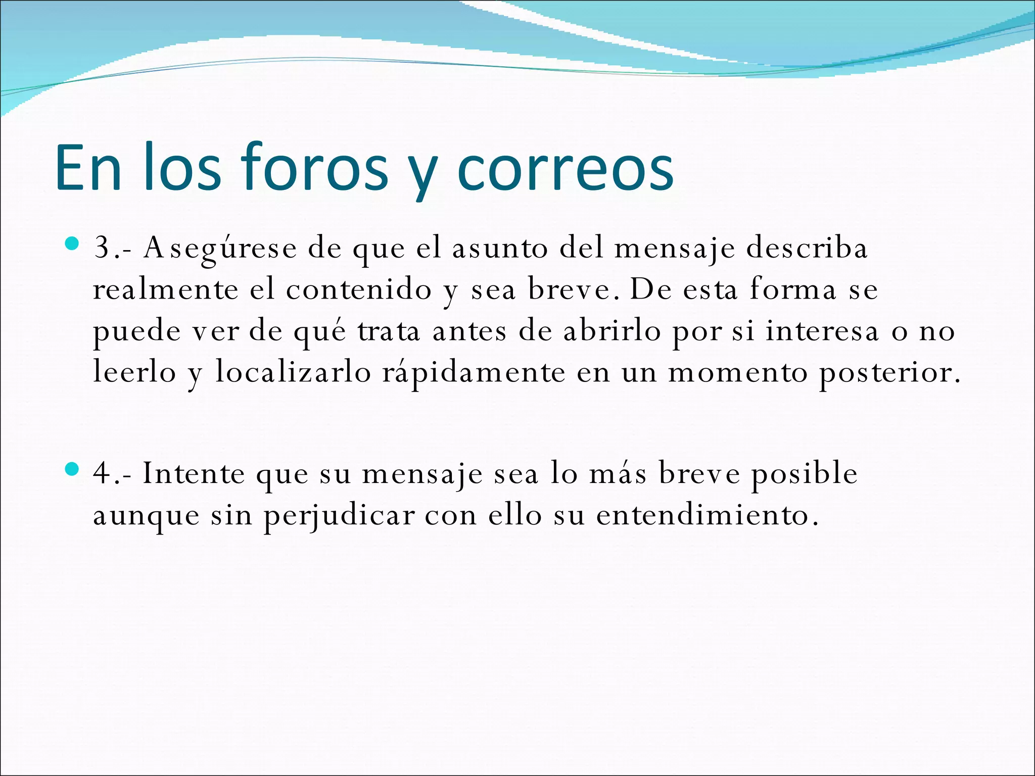 En los foros y correos 3.- Asegúrese de que el asunto del mensaje describa realmente el contenido y sea breve. De esta forma se puede ver de qué trata antes de abrirlo por si interesa o no leerlo y localizarlo rápidamente en un momento posterior.  4.- Intente que su mensaje sea lo más breve posible aunque sin perjudicar con ello su entendimiento.  