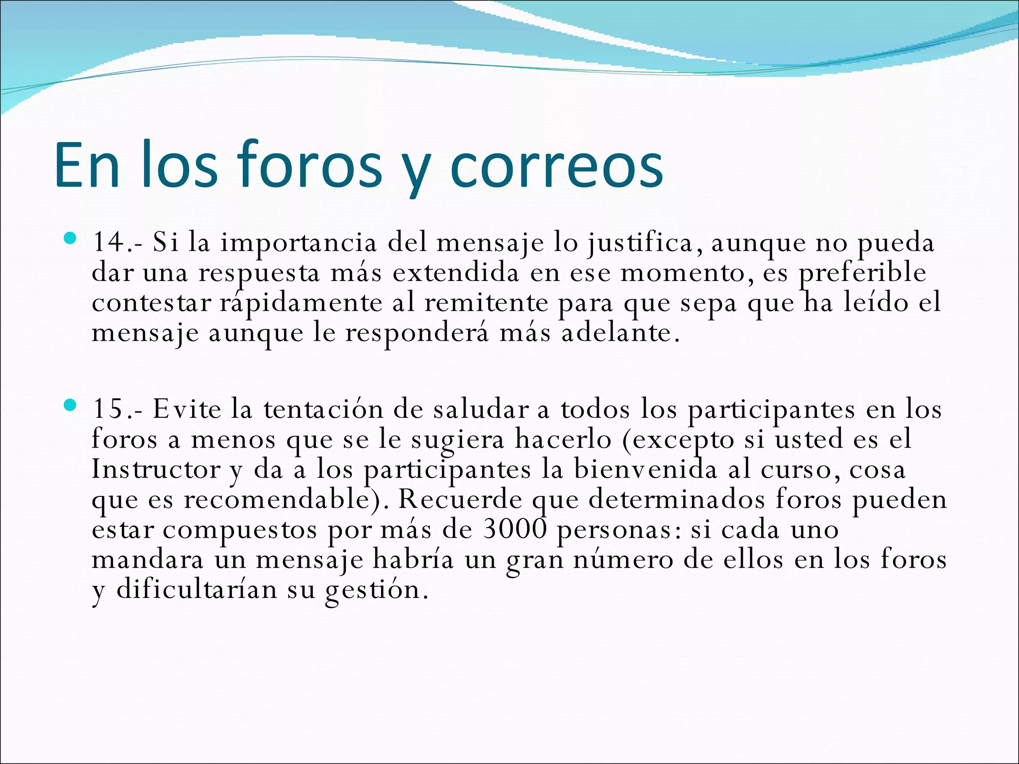 En los foros y correos 14.- Si la importancia del mensaje lo justifica, aunque no pueda dar una respuesta más extendida en ese momento, es preferible contestar rápidamente al remitente para que sepa que ha leído el mensaje aunque le responderá más adelante.  15.- Evite la tentación de saludar a todos los participantes en los foros a menos que se le sugiera hacerlo (excepto si usted es el Instructor y da a los participantes la bienvenida al curso, cosa que es recomendable). Recuerde que determinados foros pueden estar compuestos por más de 3000 personas: si cada uno mandara un mensaje habría un gran número de ellos en los foros y dificultarían su gestión.  