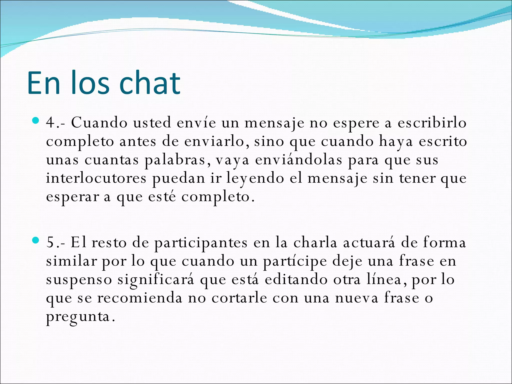 En los chat 4.- Cuando usted envíe un mensaje no espere a escribirlo completo antes de enviarlo, sino que cuando haya escrito unas cuantas palabras, vaya enviándolas para que sus interlocutores puedan ir leyendo el mensaje sin tener que esperar a que esté completo.   5.- El resto de participantes en la charla actuará de forma similar por lo que cuando un partícipe deje una frase en suspenso significará que está editando otra línea, por lo que se recomienda no cortarle con una nueva frase o pregunta.  