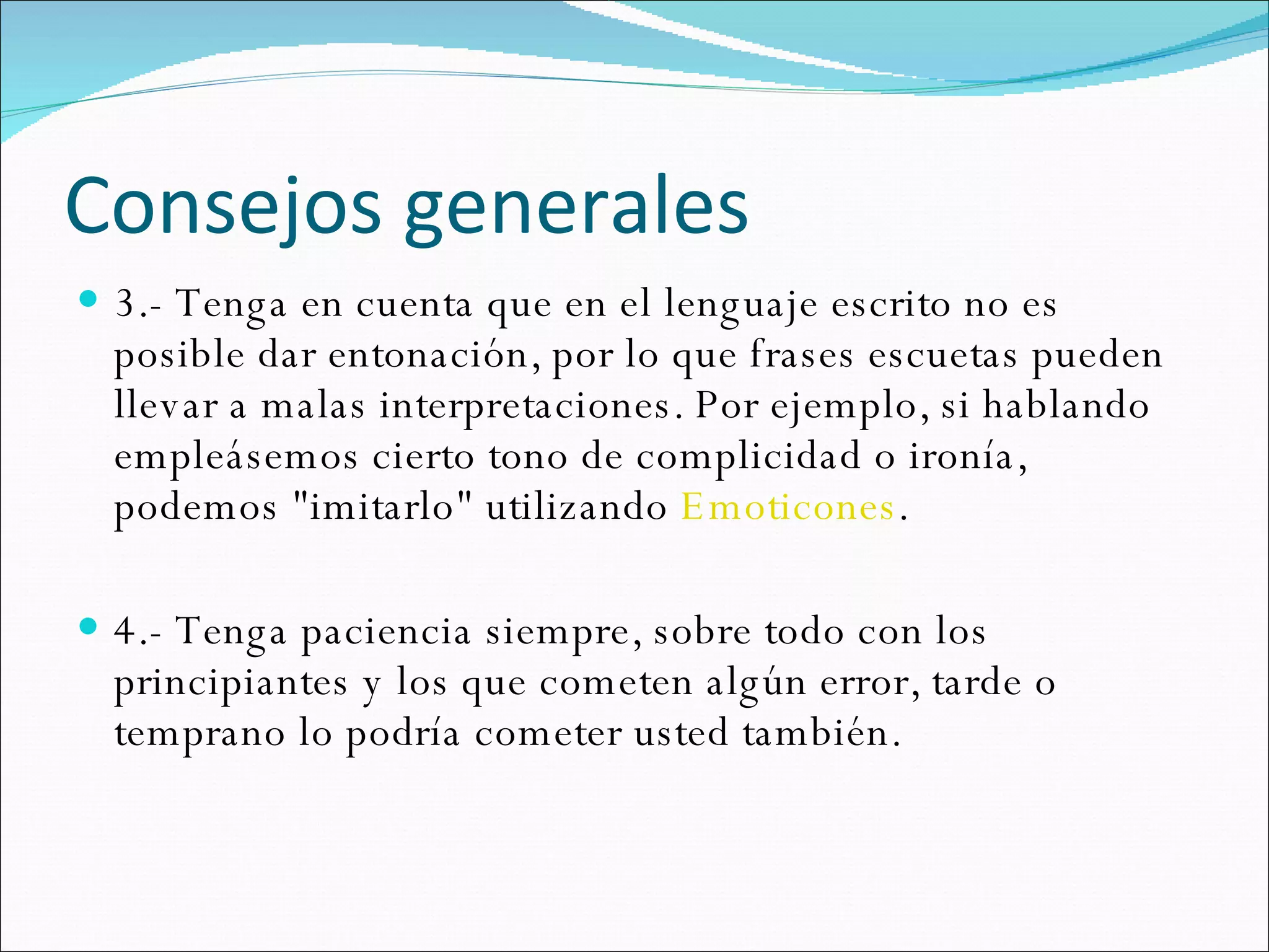 Consejos generales 3.- Tenga en cuenta que en el lenguaje escrito no es posible dar entonación, por lo que frases escuetas pueden llevar a malas interpretaciones. Por ejemplo, si hablando empleásemos cierto tono de complicidad o ironía, podemos "imitarlo" utilizando  Emoticones .  4.- Tenga paciencia siempre, sobre todo con los principiantes y los que cometen algún error, tarde o temprano lo podría cometer usted también.  