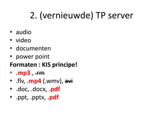 2. (vernieuwde) TP server
• audio
• video
• documenten
• power point
Formaten : KIS principe!
• .mp3 , .rm
• .flv, .mp4 (.wmv), avi
• .doc, .docx, .pdf
• .ppt, .pptx, .pdf
 