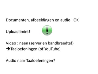 Documenten, afbeeldingen en audio : OK

Uploadlimiet!

Video : neen (server en bandbreedte!)
Taaloefeningen (of YouTube)

Audio naar Taaloefeningen?
 