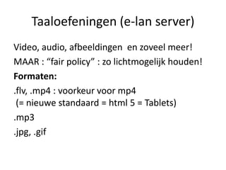 Taaloefeningen (e-lan server)
Video, audio, afbeeldingen en zoveel meer!
MAAR : “fair policy” : zo lichtmogelijk houden!
Formaten:
.flv, .mp4 : voorkeur voor mp4
 (= nieuwe standaard = html 5 = Tablets)
.mp3
.jpg, .gif
 