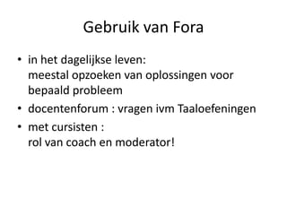 Gebruik van Fora
• in het dagelijkse leven:
  meestal opzoeken van oplossingen voor
  bepaald probleem
• docentenforum : vragen ivm Taaloefeningen
• met cursisten :
  rol van coach en moderator!
 