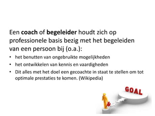Een coach of begeleider houdt zich op
professionele basis bezig met het begeleiden
van een persoon bij (o.a.):
• het benutten van ongebruikte mogelijkheden
• het ontwikkelen van kennis en vaardigheden
• Dit alles met het doel een gecoachte in staat te stellen om tot
  optimale prestaties te komen. (Wikipedia)
 