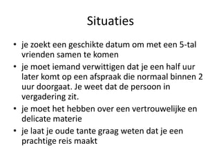 Situaties
• je zoekt een geschikte datum om met een 5-tal
  vrienden samen te komen
• je moet iemand verwittigen dat je een half uur
  later komt op een afspraak die normaal binnen 2
  uur doorgaat. Je weet dat de persoon in
  vergadering zit.
• je moet het hebben over een vertrouwelijke en
  delicate materie
• je laat je oude tante graag weten dat je een
  prachtige reis maakt
 