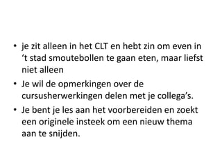 • je zit alleen in het CLT en hebt zin om even in
  ‘t stad smoutebollen te gaan eten, maar liefst
  niet alleen
• Je wil de opmerkingen over de
  cursusherwerkingen delen met je collega’s.
• Je bent je les aan het voorbereiden en zoekt
  een originele insteek om een nieuw thema
  aan te snijden.
 
