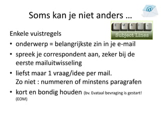 Soms kan je niet anders …
Enkele vuistregels
• onderwerp = belangrijkste zin in je e-mail
• spreek je correspondent aan, zeker bij de
  eerste mailuitwisseling
• liefst maar 1 vraag/idee per mail.
  Zo niet : nummeren of minstens paragrafen
• kort en bondig houden (bv. Evataal bevraging is gestart!
  (EOM)
 