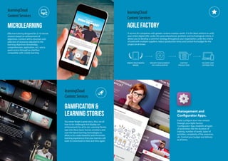 GAMIFICATION &
learning stories
learningCloud
Content Services
You never forget a great story. Also, we all
love to be challenged and display our
achievements for all to see. Learning Stories
taps into these basic human emotions and
uses the latest learning technologies to
allow us to create beautiful and immersive
learning experiences that your learners will
want to come back to time and time again.
microlearning
learningCloud
Content Services
Effective training designed for 5-10 minute
sessions based on achievement of
objectives. Content with a structure and
selection of resources adjusted to the
learning objectives (knowledge,
comprehension, application, etc.) and a
quick access through an interface
compatible with mobile learning.
agile factory
learningCloud
Content Services
A service for companies with greater content creation needs. It is the ideal solution to unify
your entire digital offer under the same educational, aesthetic and technological criteria. It
allows you to develop a common strategy throughout your organisation, unify the criteria
of work with multiple suppliers, reduce production times and control the budget for the
project at all times.
Management and
Configurator Apps.
Easily configure your new content
through your Agile Factory
‘Configurator’App. Establish all types
of parameters like the duration of
training, number of words, types of
activities, complexity of the resources,
etc. Control your budget and delivery
at all times.
REQUEST MANAGEMENT
VIA CONFIGURATOR
CONTENT
PRODUCTION
DELIVERY AND
DISTRIBUTION
CREATE YOUR DIGITAL
MODEL
CREATE YOUR DIGITAL
MODEL
 