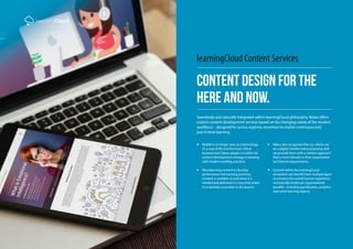 learningCloud
Content Design For The
Here and Now.
learningCloud Content Services
Seamlessly and naturally integrated within learningCloud philosophy, Netex offers
custom content development services based on the changing needs of the modern
workforce – designed for access anytime, anywhere to enable continuous and
just-in-time learning.
Mobile is no longer seen as a technology,
it’s a way of life and the most critical
business tool. Netex adopts a mobile-led
content development strategy in keeping
with modern working practices.
Microlearning content to develop
performance-led learning practices.
Content is available as and when it is
needed and delivered in a way that makes
it completely accessible to the learner.
Netex also recognises that our clients are
on a digital transformational journey and
we provide them with a content approach
that is most relevant to their organisation
and learner requirements.
Content within the learningCloud
ecosystem can benefit from multiple layers
to enhance the overall learner experience
and provide maximum organisational
benefits –including gamification, analytics
and social learning aspects.
 