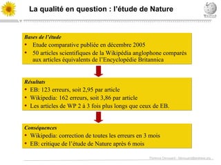 La qualit é en question  : l’ étude de  Nature Bases de l’étude Etude comparative publi ée  en d écembre 2005 50 articles scientifiques de la Wikip édia anglophone comparés aux articles équivalents de l’Encyclopédie Britannica Résultats EB: 123 erreurs, soit 2,95 par article Wikipedia: 162 erreurs, soit 3,86 par article Les articles de WP 2  à 3 fois plus longs que ceux de EB. Conséquences  Wikipedia: correction de toutes les erreurs en 3 mois EB: critique de l’ étude de Nature après 6 mois 