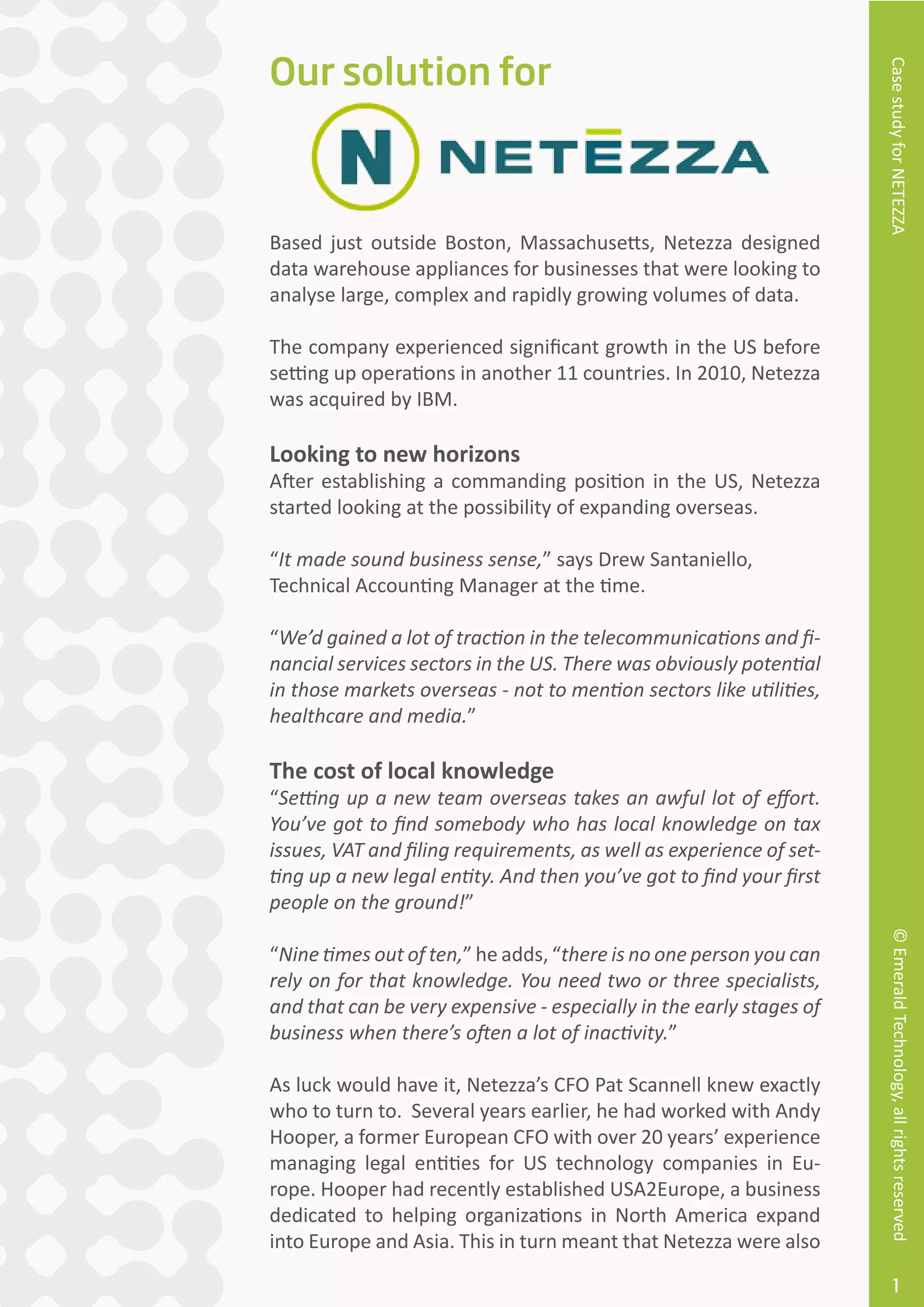 CasestudyforNETEZZA©EmeraldTechnology,allrightsreserved
1
Based just outside Boston, Massachusetts, Netezza designed
data warehouse appliances for businesses that were looking to
analyse large, complex and rapidly growing volumes of data.
The company experienced significant growth in the US before
setting up operations in another 11 countries. In 2010, Netezza
was acquired by IBM.
Looking to new horizons
After establishing a commanding position in the US, Netezza
started looking at the possibility of expanding overseas.
“It made sound business sense,” says Drew Santaniello,
Technical Accounting Manager at the time.
“We’d gained a lot of traction in the telecommunications and fi-
nancial services sectors in the US. There was obviously potential
in those markets overseas - not to mention sectors like utilities,
healthcare and media.”
The cost of local knowledge
“Setting up a new team overseas takes an awful lot of effort.
You’ve got to find somebody who has local knowledge on tax
issues, VAT and filing requirements, as well as experience of set-
ting up a new legal entity. And then you’ve got to find your first
people on the ground!”
“Nine times out of ten,” he adds, “there is no one person you can
rely on for that knowledge. You need two or three specialists,
and that can be very expensive - especially in the early stages of
business when there’s often a lot of inactivity.”
As luck would have it, Netezza’s CFO Pat Scannell knew exactly
who to turn to. Several years earlier, he had worked with Andy
Hooper, a former European CFO with over 20 years’ experience
managing legal entities for US technology companies in Eu-
rope. Hooper had recently established USA2Europe, a business
dedicated to helping organizations in North America expand
into Europe and Asia. This in turn meant that Netezza were also
Our solution for
 