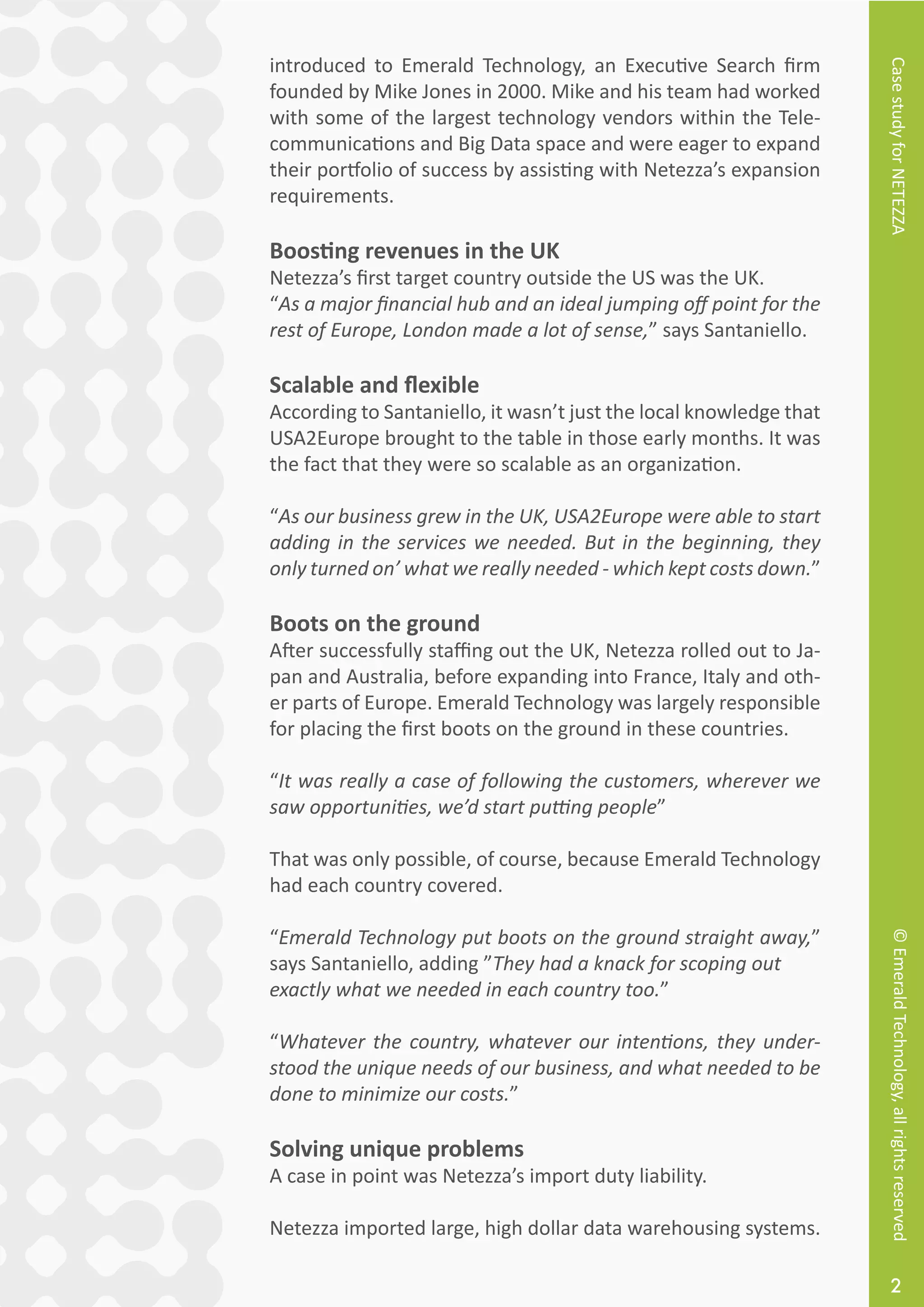 CasestudyforNETEZZA©EmeraldTechnology,allrightsreserved
2
introduced to Emerald Technology, an Executive Search firm
founded by Mike Jones in 2000. Mike and his team had worked
with some of the largest technology vendors within the Tele-
communications and Big Data space and were eager to expand
their portfolio of success by assisting with Netezza’s expansion
requirements.
Boosting revenues in the UK
Netezza’s first target country outside the US was the UK.
“As a major financial hub and an ideal jumping off point for the
rest of Europe, London made a lot of sense,” says Santaniello.
Scalable and flexible
According to Santaniello, it wasn’t just the local knowledge that
USA2Europe brought to the table in those early months. It was
the fact that they were so scalable as an organization.
“As our business grew in the UK, USA2Europe were able to start
adding in the services we needed. But in the beginning, they
only turned on’ what we really needed - which kept costs down.”
Boots on the ground
After successfully staffing out the UK, Netezza rolled out to Ja-
pan and Australia, before expanding into France, Italy and oth-
er parts of Europe. Emerald Technology was largely responsible
for placing the first boots on the ground in these countries.
“It was really a case of following the customers, wherever we
saw opportunities, we’d start putting people”
That was only possible, of course, because Emerald Technology
had each country covered.
“Emerald Technology put boots on the ground straight away,”
says Santaniello, adding ”They had a knack for scoping out
exactly what we needed in each country too.”
“Whatever the country, whatever our intentions, they under-
stood the unique needs of our business, and what needed to be
done to minimize our costs.”
Solving unique problems
A case in point was Netezza’s import duty liability.
Netezza imported large, high dollar data warehousing systems.
 