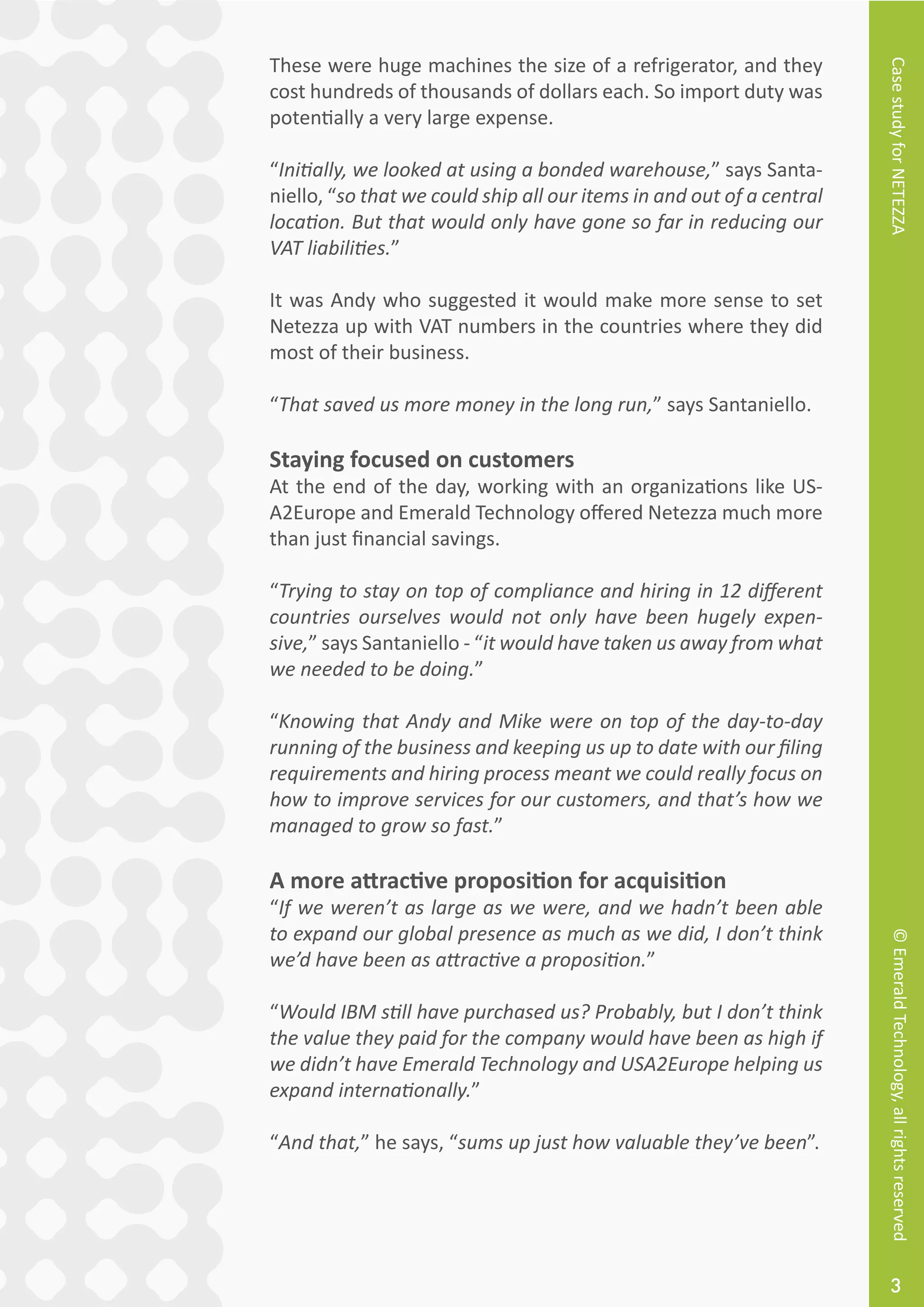 CasestudyforNETEZZA©EmeraldTechnology,allrightsreserved
3
These were huge machines the size of a refrigerator, and they
cost hundreds of thousands of dollars each. So import duty was
potentially a very large expense.
“Initially, we looked at using a bonded warehouse,” says Santa-
niello, “so that we could ship all our items in and out of a central
location. But that would only have gone so far in reducing our
VAT liabilities.”
It was Andy who suggested it would make more sense to set
Netezza up with VAT numbers in the countries where they did
most of their business.
“That saved us more money in the long run,” says Santaniello.
Staying focused on customers
At the end of the day, working with an organizations like US-
A2Europe and Emerald Technology offered Netezza much more
than just financial savings.
“Trying to stay on top of compliance and hiring in 12 different
countries ourselves would not only have been hugely expen-
sive,” says Santaniello - “it would have taken us away from what
we needed to be doing.”
“Knowing that Andy and Mike were on top of the day-to-day
running of the business and keeping us up to date with our filing
requirements and hiring process meant we could really focus on
how to improve services for our customers, and that’s how we
managed to grow so fast.”
A more attractive proposition for acquisition
“If we weren’t as large as we were, and we hadn’t been able
to expand our global presence as much as we did, I don’t think
we’d have been as attractive a proposition.”
“Would IBM still have purchased us? Probably, but I don’t think
the value they paid for the company would have been as high if
we didn’t have Emerald Technology and USA2Europe helping us
expand internationally.”
“And that,” he says, “sums up just how valuable they’ve been”.
 