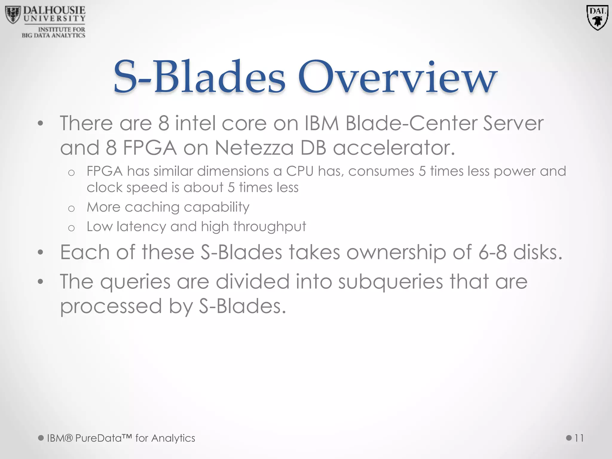 S-Blades Overview
• There are 8 intel core on IBM Blade-Center Server
and 8 FPGA on Netezza DB accelerator.
o FPGA has similar dimensions a CPU has, consumes 5 times less power and
clock speed is about 5 times less
o More caching capability
o Low latency and high throughput
• Each of these S-Blades takes ownership of 6-8 disks.
• The queries are divided into subqueries that are
processed by S-Blades.
IBM® PureData™ for Analytics 11
 