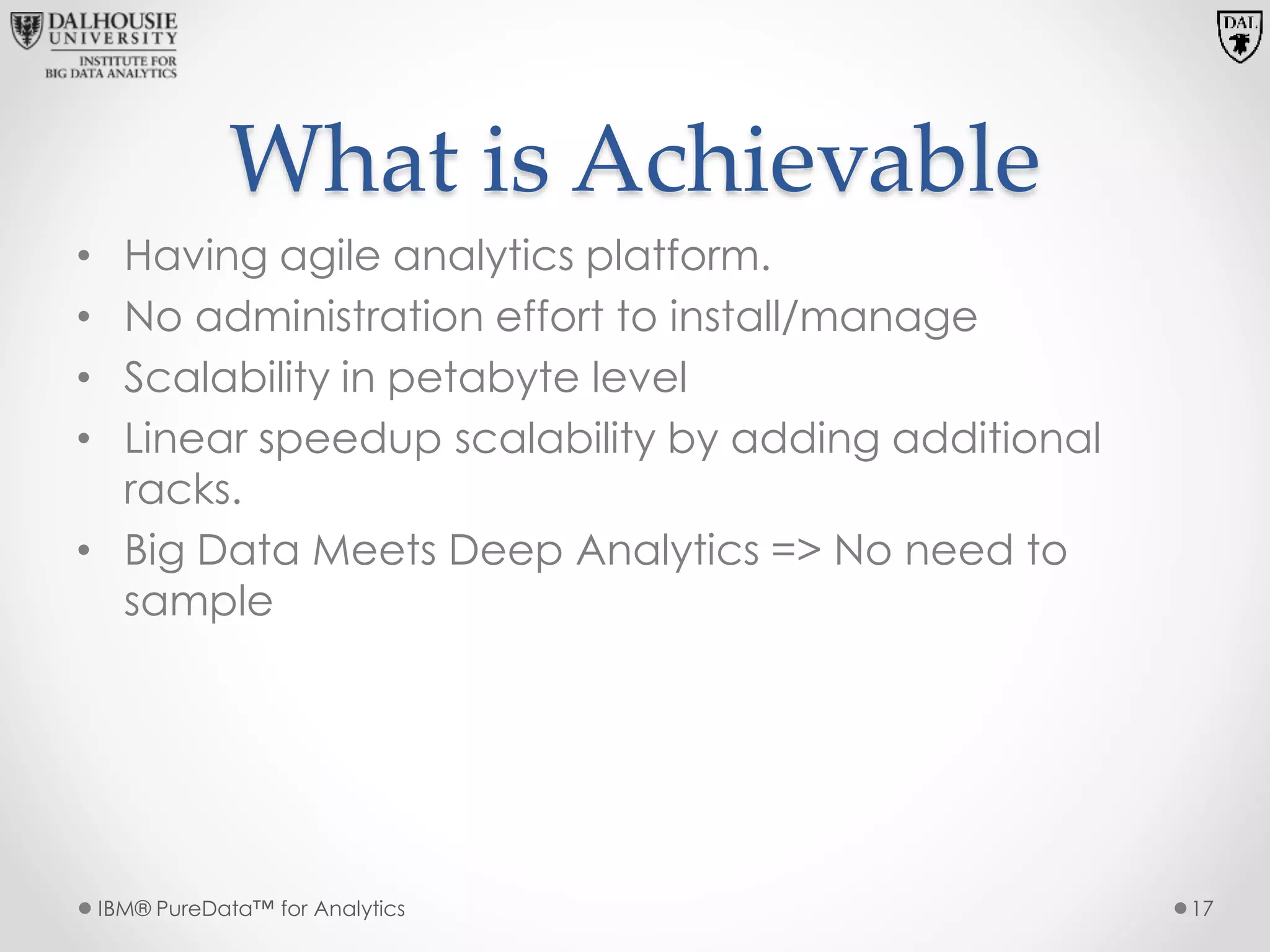 What is Achievable
• Having agile analytics platform.
• No administration effort to install/manage
• Scalability in petabyte level
• Linear speedup scalability by adding additional
racks.
• Big Data Meets Deep Analytics => No need to
sample
IBM® PureData™ for Analytics 17
 