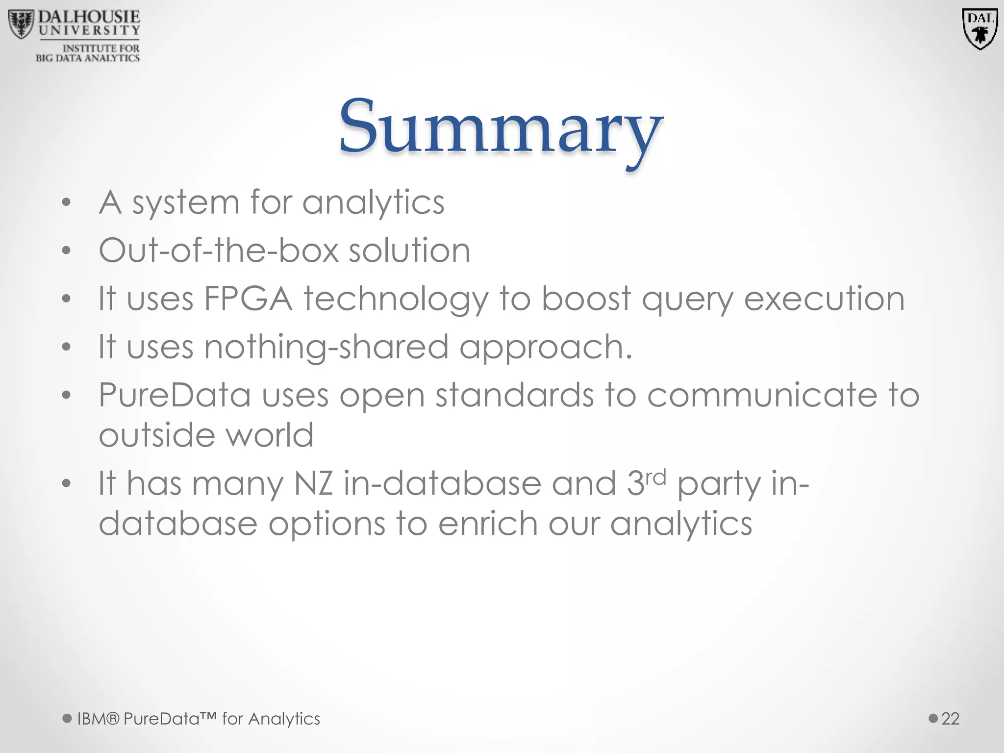 Summary
• A system for analytics
• Out-of-the-box solution
• It uses FPGA technology to boost query execution
• It uses nothing-shared approach.
• PureData uses open standards to communicate to
outside world
• It has many NZ in-database and 3rd party in-
database options to enrich our analytics
IBM® PureData™ for Analytics 22
 