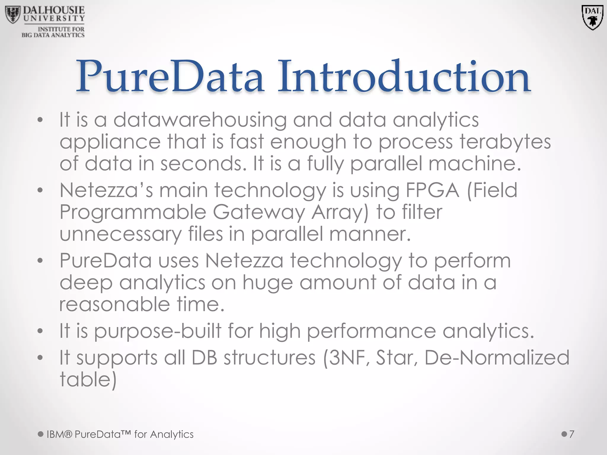 PureData Introduction
• It is a datawarehousing and data analytics
appliance that is fast enough to process terabytes
of data in seconds. It is a fully parallel machine.
• Netezza’s main technology is using FPGA (Field
Programmable Gateway Array) to filter
unnecessary files in parallel manner.
• PureData uses Netezza technology to perform
deep analytics on huge amount of data in a
reasonable time.
• It is purpose-built for high performance analytics.
• It supports all DB structures (3NF, Star, De-Normalized
table)
IBM® PureData™ for Analytics 7
 