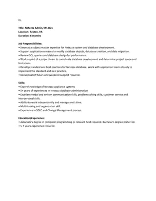 Hi,
Title: Netezza Admin/ETL Dev
Location: Reston, VA
Duration: 6 months
Job Responsibilities:
• Serve as a subject matter expertise for Netezza system and database development.
• Support application releases to modify database objects, database creation, and data migration.
• Review SQL queries and database design for performance.
• Work as part of a project team to coordinate database development and determine project scope and
limitations.
• Develop standard and best practices for Netezza database. Work with application teams closely to
implement the standard and best practice.
• Occasional off hours and weekend support required.
Skills:
• Expert knowledge of Netezza appliance systems
• 5+ years of experiences in Netezza database administration
• Excellent verbal and written communication skills, problem solving skills, customer service and
interpersonal skills.
• Ability to work independently and manage one's time.
• Multi-tasking and organization skill.
• Experience in SDLC and Change Management process.
Education/Experience:
• Associate's degree in computer programming or relevant field required. Bachelor's degree preferred.
• 5-7 years experience required.
 