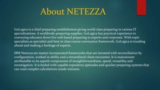 About NETEZZA
GoLogica is a chief preparing establishment giving world class preparing in various IT
specializations. A worldwide preparing supplier, GoLogica has practical experience in
conveying educator drove live web based preparing to experts and corporate. With topic
specialists as specialist and best in class course conveyance framework, GoLogica is treading
ahead and making a heritage of experts.
IBM Netezza are master incorporated frameworks that are invested with reconciliation by
configuration, worked in ability and a streamlined client encounter. It is mainstream
attributable to its superb components of straightforwardness, speed, versatility and
investigation. It is fueled with capable expository aptitudes and quicker preparing systems that
can read complex calculations inside minutes.
 