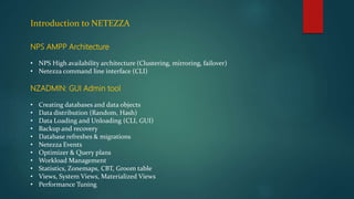 Introduction to NETEZZA
NPS AMPP Architecture
• NPS High availability architecture (Clustering, mirroring, failover)
• Netezza command line interface (CLI)
NZADMIN: GUI Admin tool
• Creating databases and data objects
• Data distribution (Random, Hash)
• Data Loading and Unloading (CLI, GUI)
• Backup and recovery
• Database refreshes & migrations
• Netezza Events
• Optimizer & Query plans
• Workload Management
• Statistics, Zonemaps, CBT, Groom table
• Views, System Views, Materialized Views
• Performance Tuning
 
