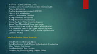 • Standard Log Files (Netezza, Linux)
• Introduction to Netezza Command Line Interface (CLI)
• Netezza CLI options
• Finding Netezza system status (NZSTATE)
• Netezza SQL Introduction
• Netezza Environment Variables
• NZSQL command line options
• NZSQL Internal slash commands
• Create Database, Table, Synonym, Sequence
• Create View, Materialized views, user, groups
• System tables, views, privileges (object, administrative)
• SQL Identifiers, Netezza Data types, Internal Datatypes
• Lab: Emulator installation, NZSQL slash & sql commands
• Contents (Unit:2):
Data Distribution (Hash, Random)
• Data Distribution:Collocated Joins
• Data Distribution: Single/Double Redistribution, Broadcasting
• Multi Column Distribution
• Data Distribution: Best Practises
• Data Loading/Unloading using External Tables
 