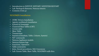 • Introduction to NZSTOP, NZSTART, NZSYSTEM RESTART
• Lab: Backups & Restores, Netezza restarts
• Contents (Unit:4):
NZADMIN Installation
• ODBC Drivers Installation
• Aginity workbench installation
• Extents & Zonemaps
• Clustered Base Tables (CBT)
• Groom table
• Skew Table
• Transactions
• Statistics(Database, Table, Column, System)
• NZ* commands
• Netezza Appliance models
• Netezza System logs
• Functions, Operators
• Table constraints
• Joins, Stored procedures, SQL Extensions
• Lab: Groom Table, Skew Table, NZADMIN walk-thru
 