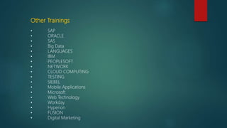 Other Trainings
• SAP
• ORACLE
• SAS
• Big Data
• LANGUAGES
• IBM
• PEOPLESOFT
• NETWORK
• CLOUD COMPUTING
• TESTING
• SIEBEL
• Mobile Applications
• Microsoft
• Web Technology
• Workday
• Hyperion
• FUSION
• Digital Marketing
 