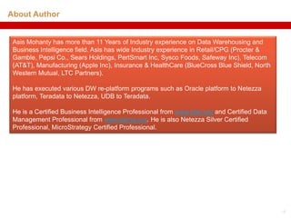About Author


 Asis Mohanty has more than 11 Years of Industry experience on Data Warehousing and
 Business Intelligence field. Asis has wide Industry experience in Retail/CPG (Procter &
 Gamble, Pepsi Co., Sears Holdings, PertSmart Inc, Sysco Foods, Safeway Inc), Telecom
 (AT&T), Manufacturing (Apple Inc), Insurance & HealthCare (BlueCross Blue Shield, North
 Western Mutual, LTC Partners).

 He has executed various DW re-platform programs such as Oracle platform to Netezza
 platform, Teradata to Netezza, UDB to Teradata.

 He is a Certified Business Intelligence Professional from www.tdwi.org and Certified Data
 Management Professional from www.dama.org. He is also Netezza Silver Certified
 Professional, MicroStrategy Certified Professional.




                                                                                             15
 